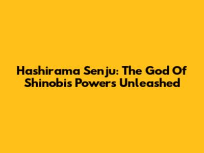 Hashirama Senju: The God Of Shinobi's Powers Unleashed