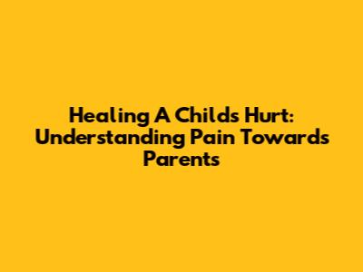 Healing A Child's Hurt: Understanding Pain Towards Parents