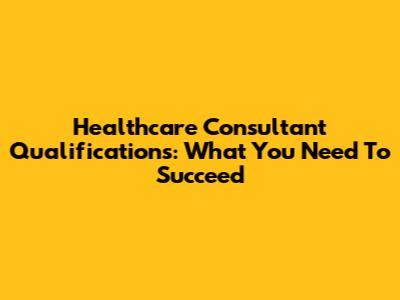 Healthcare Consultant Qualifications: What You Need To Succeed