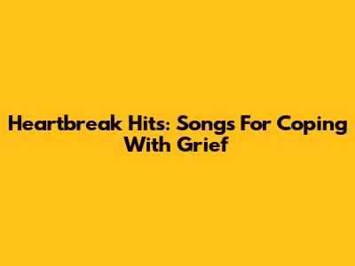 Heartbreak Hits: Songs For Coping With Grief