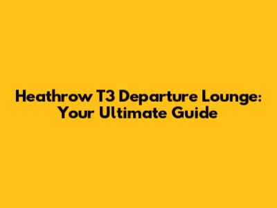 Heathrow T3 Departure Lounge: Your Ultimate Guide
