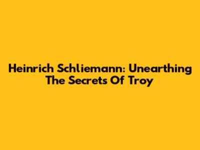 Heinrich Schliemann: Unearthing The Secrets Of Troy