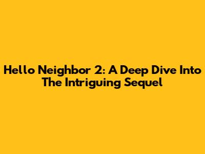 Hello Neighbor 2: A Deep Dive Into The Intriguing Sequel