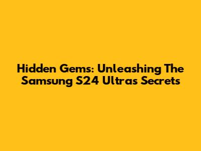 Hidden Gems: Unleashing The Samsung S24 Ultra's Secrets
