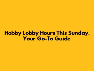 Hobby Lobby Hours This Sunday: Your Go-To Guide