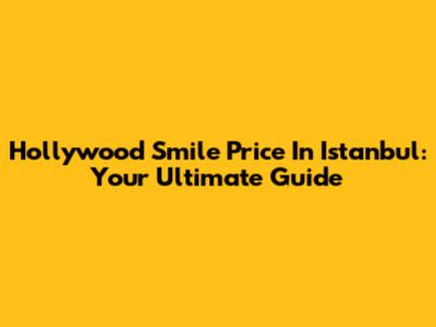 Hollywood Smile Price In Istanbul: Your Ultimate Guide
