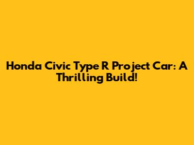 Honda Civic Type R Project Car: A Thrilling Build!
