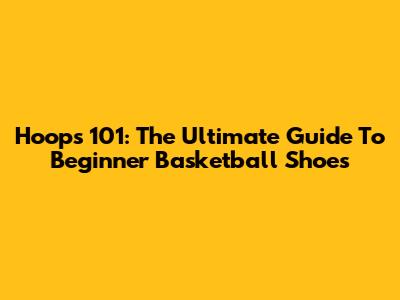 Hoops 101: The Ultimate Guide To Beginner Basketball Shoes