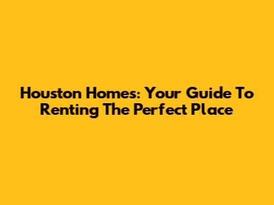 Houston Homes: Your Guide To Renting The Perfect Place