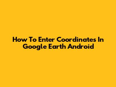 How To Enter Coordinates In Google Earth Android