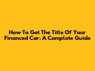 How To Get The Title Of Your Financed Car: A Complete Guide