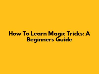 How To Learn Magic Tricks: A Beginner's Guide