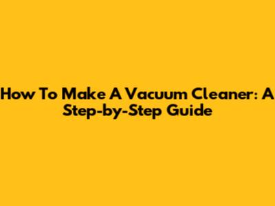 How To Make A Vacuum Cleaner: A Step-by-Step Guide