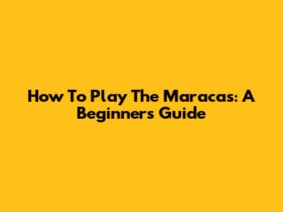 How To Play The Maracas: A Beginner's Guide