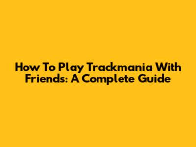 How To Play Trackmania With Friends: A Complete Guide