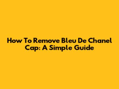 How To Remove Bleu De Chanel Cap: A Simple Guide