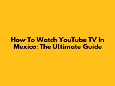 How To Watch YouTube TV In Mexico: The Ultimate Guide