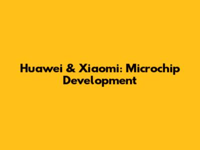 Huawei & Xiaomi: Microchip Development