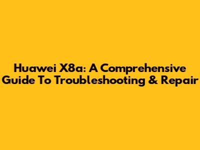 Huawei X8a: A Comprehensive Guide To Troubleshooting & Repair