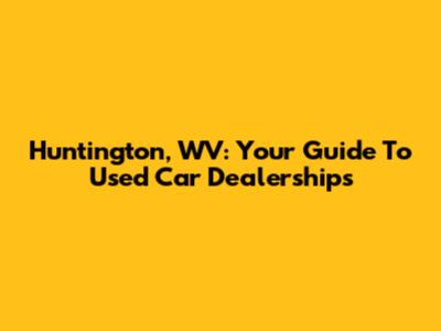 Huntington, WV: Your Guide To Used Car Dealerships