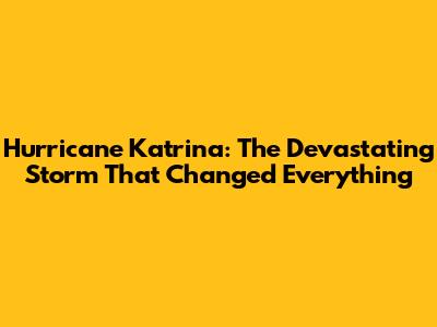Hurricane Katrina: The Devastating Storm That Changed Everything