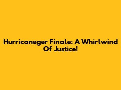 Hurricaneger Finale: A Whirlwind Of Justice!