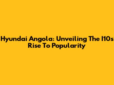 Hyundai Angola: Unveiling The I10's Rise To Popularity