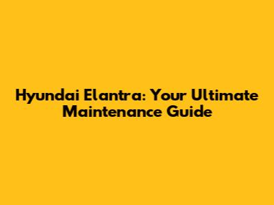 Hyundai Elantra: Your Ultimate Maintenance Guide