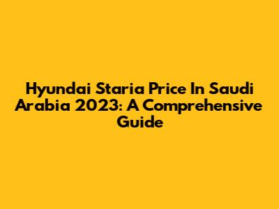 Hyundai Staria Price In Saudi Arabia 2023: A Comprehensive Guide