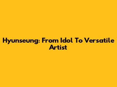 Hyunseung: From Idol To Versatile Artist