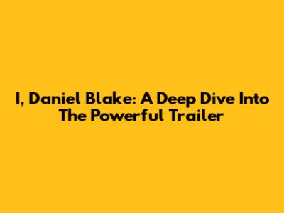 I, Daniel Blake: A Deep Dive Into The Powerful Trailer