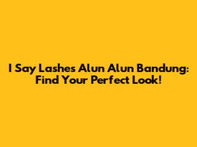 I Say Lashes Alun Alun Bandung: Find Your Perfect Look!