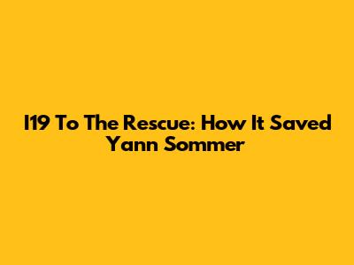 I19 To The Rescue: How It Saved Yann Sommer