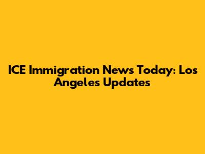 ICE Immigration News Today: Los Angeles Updates