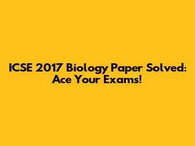 ICSE 2017 Biology Paper Solved: Ace Your Exams!