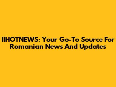 IIHOTNEWS: Your Go-To Source For Romanian News And Updates
