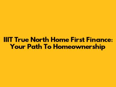 IIIT True North Home First Finance: Your Path To Homeownership