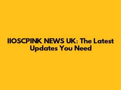 IIOSCPINK NEWS UK: The Latest Updates You Need