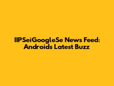 IIPSeiGoogleSe News Feed: Android's Latest Buzz