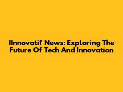 IInnovatif News: Exploring The Future Of Tech And Innovation