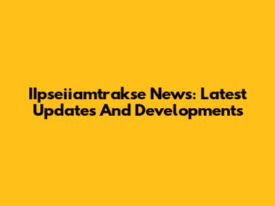 IIpseiiamtrakse News: Latest Updates And Developments