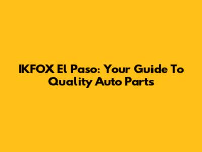 IKFOX El Paso: Your Guide To Quality Auto Parts