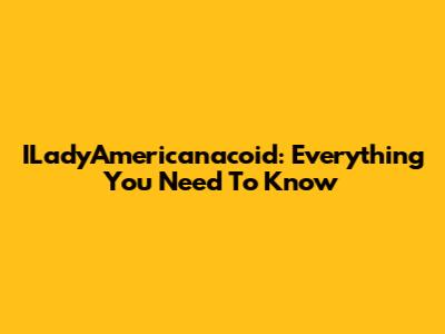 ILadyAmericanacoid: Everything You Need To Know