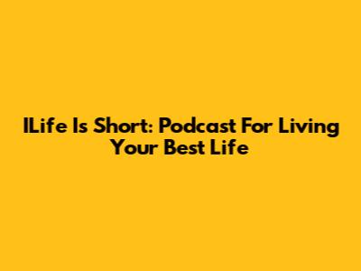 ILife Is Short: Podcast For Living Your Best Life
