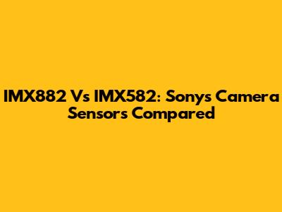IMX882 Vs IMX582: Sony's Camera Sensors Compared