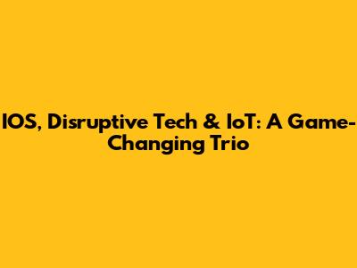 IOS, Disruptive Tech & IoT: A Game-Changing Trio