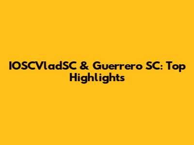 IOSCVladSC & Guerrero SC: Top Highlights