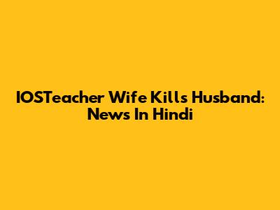 IOSTeacher Wife Kills Husband: News In Hindi