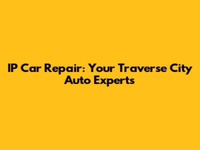 IP Car Repair: Your Traverse City Auto Experts