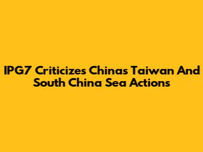 IPG7 Criticizes China's Taiwan And South China Sea Actions